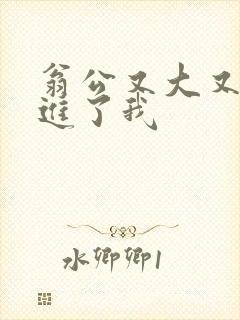翁公又大又粗挺进了我