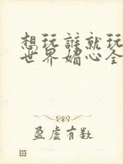 想玩谁就玩谁的世界媚心全文阅读