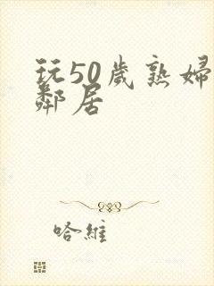 玩50岁熟妇女邻居