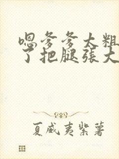 嗯爹爹太粗太长了把腿张大点