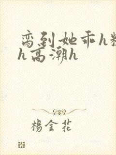 脔到她乖h粗话h高潮h
