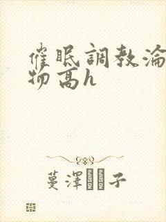 催眠调教沦为玩物高h