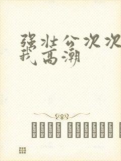 强壮公次次弄得我高潮