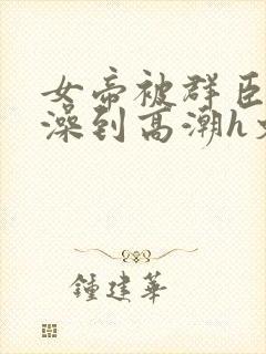女帝被群臣伦流澡到高潮h文