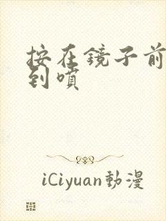 按在镜子前窗c到喷