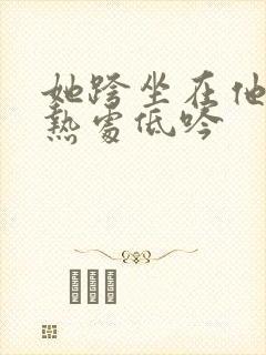 她跨坐在他的炽热处低吟