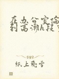 在办公室伦流澡到高潮h段灵兮