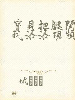 宝贝把腿开大让我添添视频