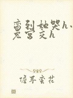 脔到她哭h小白兔宫交h