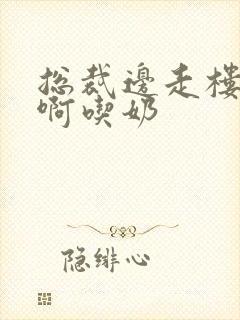 总裁边走楼梯嗯啊吃奶