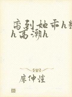 脔到她乖h粗话h高潮h
