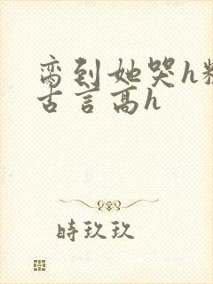 脔到她哭h粗话古言高h