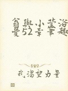 翁与小莹浴室欢爱52章笔趣阁