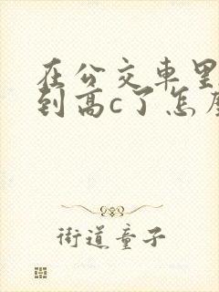 在公交车里c弄到高c了怎么办