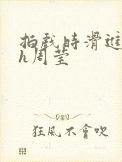 拍戏时滑进去了h周莹