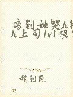 脔到她哭h粗话h上司1v1视频