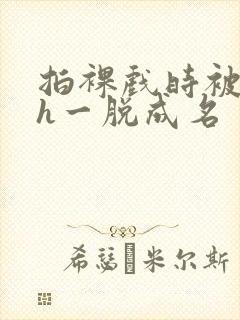 拍裸戏时被c了h一脱成名