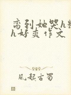 脔到她哭h粗话h好爽作文