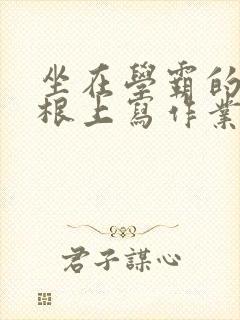 坐在学霸的大紫根上写作业