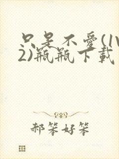 只是不爱(1V2)瓶瓶下载