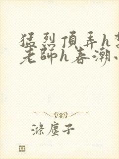 猛烈顶弄h禁欲老师h春潮小说