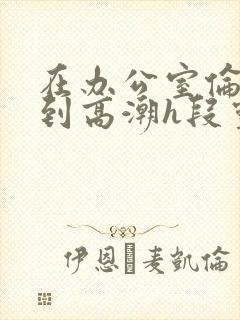 在办公室伦流澡到高潮h段灵兮
