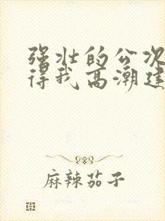 强壮的公次次弄得我高潮建国