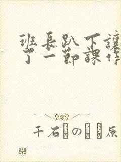 班长趴下让我C了一节课作文