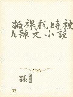 拍裸戏时被c了h辣文小说