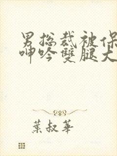 男总裁被保镖c呻吟双腿大张bl