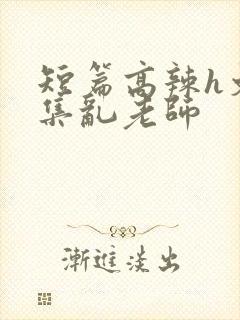 短篇高辣h文合集乱老师