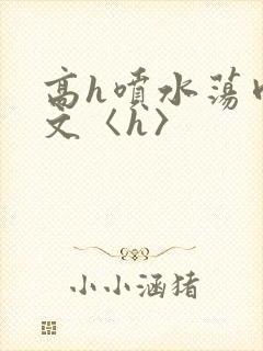 高h喷水荡肉欲文〈h〉