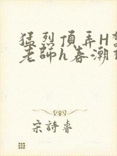 猛烈顶弄H禁欲老师h春潮视频