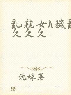 乱亲女h秽乱长久久久