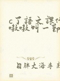 c了语文课代表嗷嗷叫一节课文