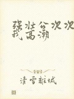 强壮公次次弄得我高潮