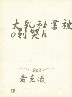 大乳秘书被cao到哭h