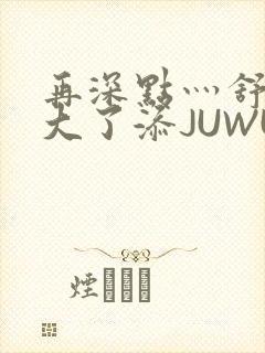 再深点灬舒服灬大了添JUWU