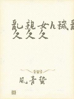 乱亲女h秽乱长久久久