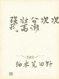 强壮公次次弄得我高潮