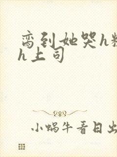 脔到她哭h粗话h上司