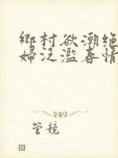 乡村欲潮绝色村妇泛滥春情