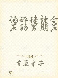 酒醉后被合租室友的男朋友睡了