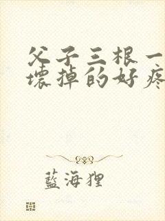 父子三根一起会坏掉的好疼