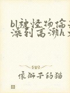 bl被怪物伦流澡到高潮h文