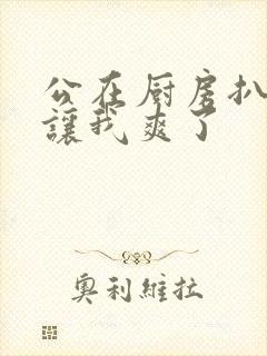 公在厨房扒开腿让我爽了