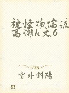 被怪物伦流澡到高潮h文6