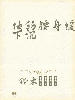 他的腰身缓慢的下沉