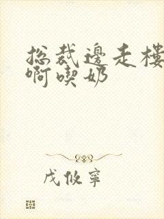 总裁边走楼梯嗯啊吃奶