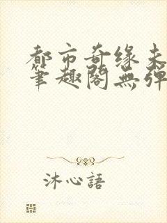 都市奇缘未删节笔趣阁无弹窗